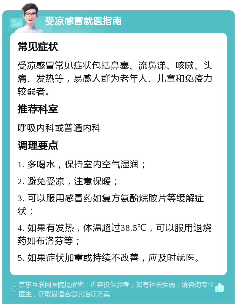 受凉感冒就医指南 常见症状 受凉感冒常见症状包括鼻塞、流鼻涕、咳嗽、头痛、发热等，易感人群为老年人、儿童和免疫力较弱者。 推荐科室 呼吸内科或普通内科 调理要点 1. 多喝水，保持室内空气湿润； 2. 避免受凉，注意保暖； 3. 可以服用感冒药如复方氨酚烷胺片等缓解症状； 4. 如果有发热，体温超过38.5℃，可以服用退烧药如布洛芬等； 5. 如果症状加重或持续不改善，应及时就医。