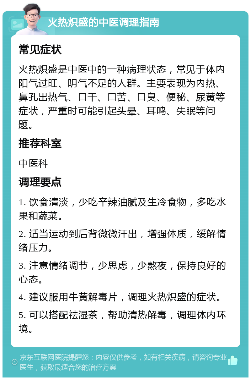 火热炽盛的中医调理指南 常见症状 火热炽盛是中医中的一种病理状态，常见于体内阳气过旺、阴气不足的人群。主要表现为内热、鼻孔出热气、口干、口苦、口臭、便秘、尿黄等症状，严重时可能引起头晕、耳鸣、失眠等问题。 推荐科室 中医科 调理要点 1. 饮食清淡，少吃辛辣油腻及生冷食物，多吃水果和蔬菜。 2. 适当运动到后背微微汗出，增强体质，缓解情绪压力。 3. 注意情绪调节，少思虑，少熬夜，保持良好的心态。 4. 建议服用牛黄解毒片，调理火热炽盛的症状。 5. 可以搭配祛湿茶，帮助清热解毒，调理体内环境。