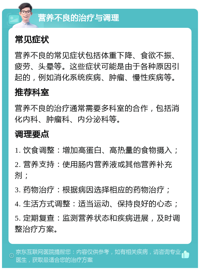 营养不良的治疗与调理 常见症状 营养不良的常见症状包括体重下降、食欲不振、疲劳、头晕等。这些症状可能是由于各种原因引起的，例如消化系统疾病、肿瘤、慢性疾病等。 推荐科室 营养不良的治疗通常需要多科室的合作，包括消化内科、肿瘤科、内分泌科等。 调理要点 1. 饮食调整：增加高蛋白、高热量的食物摄入； 2. 营养支持：使用肠内营养液或其他营养补充剂； 3. 药物治疗：根据病因选择相应的药物治疗； 4. 生活方式调整：适当运动、保持良好的心态； 5. 定期复查：监测营养状态和疾病进展，及时调整治疗方案。