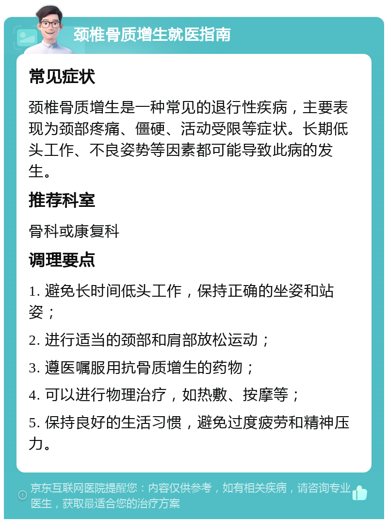 颈椎骨质增生就医指南 常见症状 颈椎骨质增生是一种常见的退行性疾病，主要表现为颈部疼痛、僵硬、活动受限等症状。长期低头工作、不良姿势等因素都可能导致此病的发生。 推荐科室 骨科或康复科 调理要点 1. 避免长时间低头工作，保持正确的坐姿和站姿； 2. 进行适当的颈部和肩部放松运动； 3. 遵医嘱服用抗骨质增生的药物； 4. 可以进行物理治疗，如热敷、按摩等； 5. 保持良好的生活习惯，避免过度疲劳和精神压力。