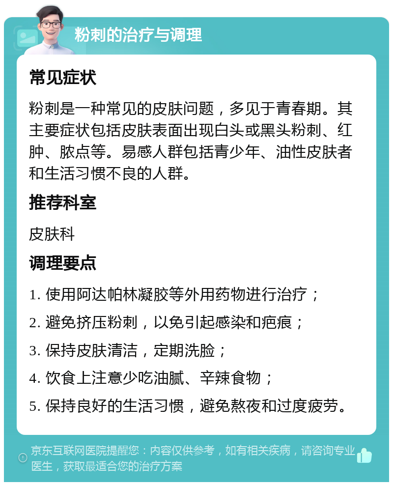 粉刺的治疗与调理 常见症状 粉刺是一种常见的皮肤问题，多见于青春期。其主要症状包括皮肤表面出现白头或黑头粉刺、红肿、脓点等。易感人群包括青少年、油性皮肤者和生活习惯不良的人群。 推荐科室 皮肤科 调理要点 1. 使用阿达帕林凝胶等外用药物进行治疗； 2. 避免挤压粉刺，以免引起感染和疤痕； 3. 保持皮肤清洁，定期洗脸； 4. 饮食上注意少吃油腻、辛辣食物； 5. 保持良好的生活习惯，避免熬夜和过度疲劳。