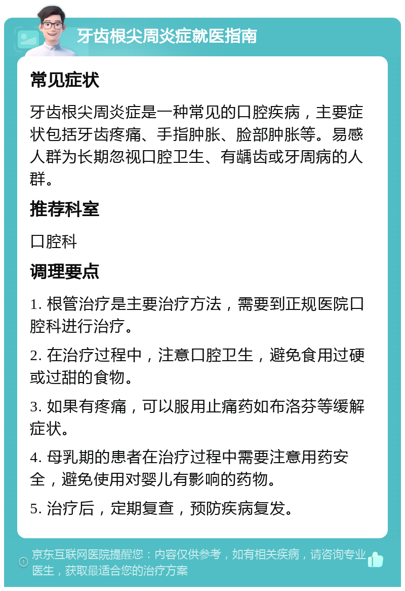 牙齿根尖周炎症就医指南 常见症状 牙齿根尖周炎症是一种常见的口腔疾病，主要症状包括牙齿疼痛、手指肿胀、脸部肿胀等。易感人群为长期忽视口腔卫生、有龋齿或牙周病的人群。 推荐科室 口腔科 调理要点 1. 根管治疗是主要治疗方法，需要到正规医院口腔科进行治疗。 2. 在治疗过程中，注意口腔卫生，避免食用过硬或过甜的食物。 3. 如果有疼痛，可以服用止痛药如布洛芬等缓解症状。 4. 母乳期的患者在治疗过程中需要注意用药安全，避免使用对婴儿有影响的药物。 5. 治疗后，定期复查，预防疾病复发。