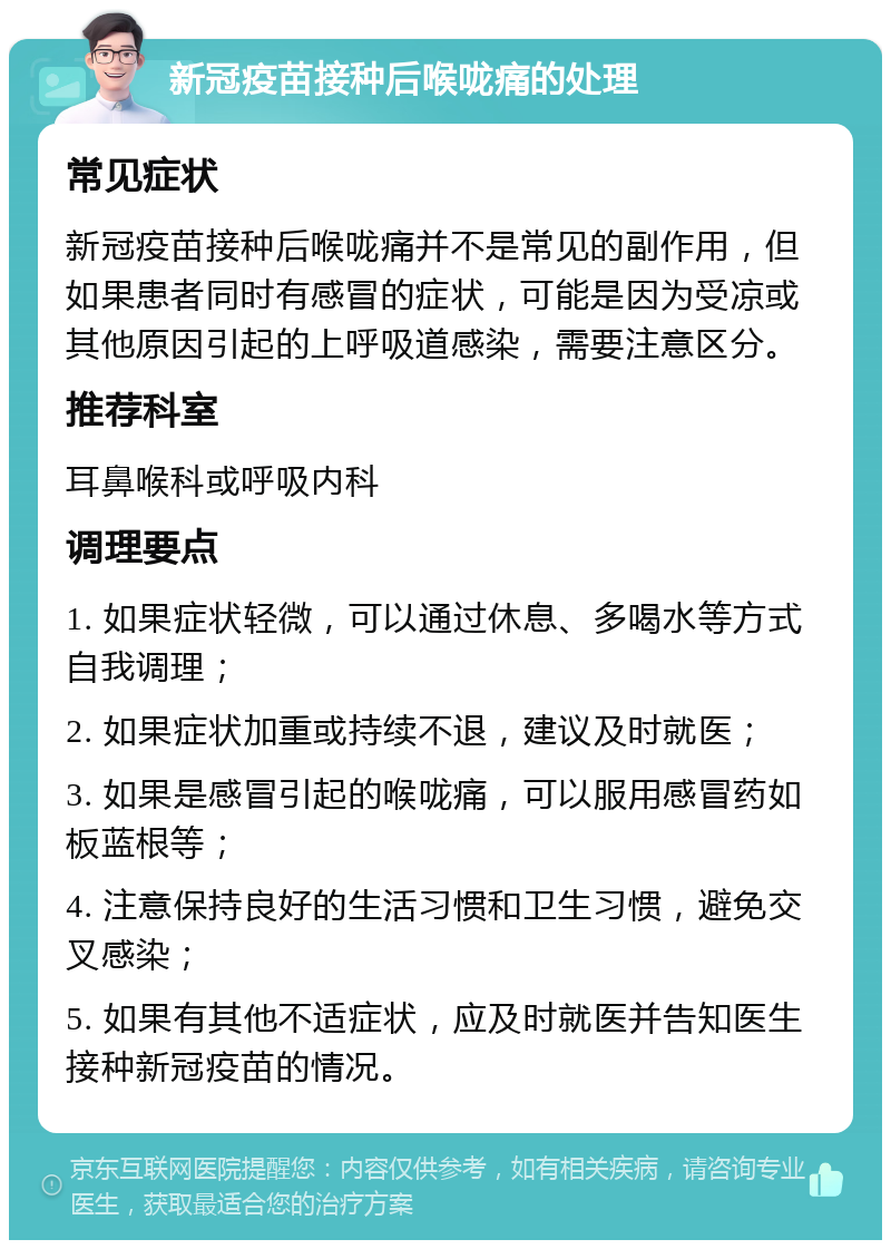 新冠疫苗接种后喉咙痛的处理 常见症状 新冠疫苗接种后喉咙痛并不是常见的副作用，但如果患者同时有感冒的症状，可能是因为受凉或其他原因引起的上呼吸道感染，需要注意区分。 推荐科室 耳鼻喉科或呼吸内科 调理要点 1. 如果症状轻微，可以通过休息、多喝水等方式自我调理； 2. 如果症状加重或持续不退，建议及时就医； 3. 如果是感冒引起的喉咙痛，可以服用感冒药如板蓝根等； 4. 注意保持良好的生活习惯和卫生习惯，避免交叉感染； 5. 如果有其他不适症状，应及时就医并告知医生接种新冠疫苗的情况。