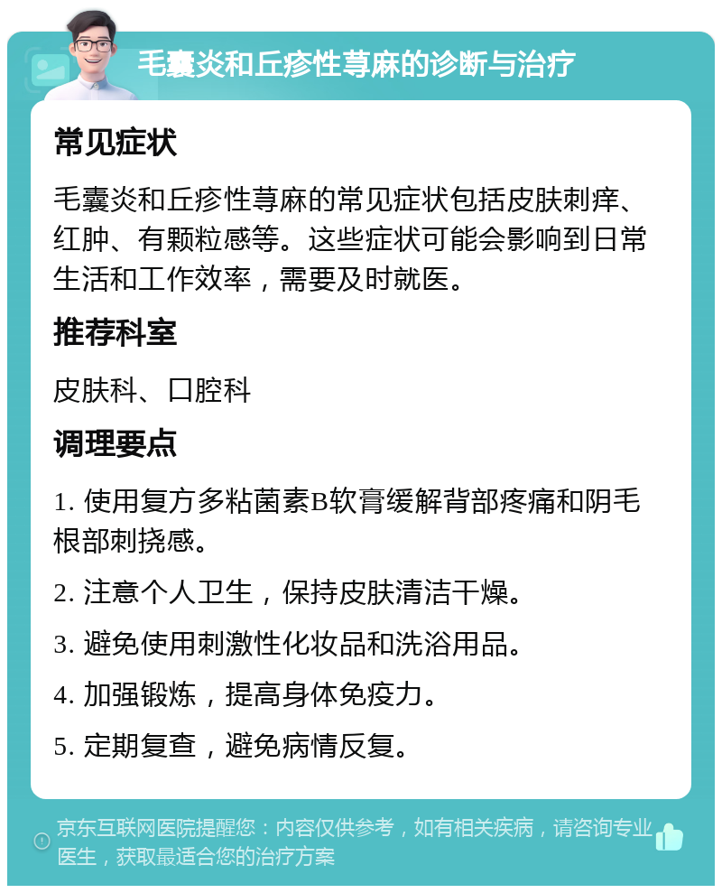 毛囊炎和丘疹性荨麻的诊断与治疗 常见症状 毛囊炎和丘疹性荨麻的常见症状包括皮肤刺痒、红肿、有颗粒感等。这些症状可能会影响到日常生活和工作效率，需要及时就医。 推荐科室 皮肤科、口腔科 调理要点 1. 使用复方多粘菌素B软膏缓解背部疼痛和阴毛根部刺挠感。 2. 注意个人卫生，保持皮肤清洁干燥。 3. 避免使用刺激性化妆品和洗浴用品。 4. 加强锻炼，提高身体免疫力。 5. 定期复查，避免病情反复。