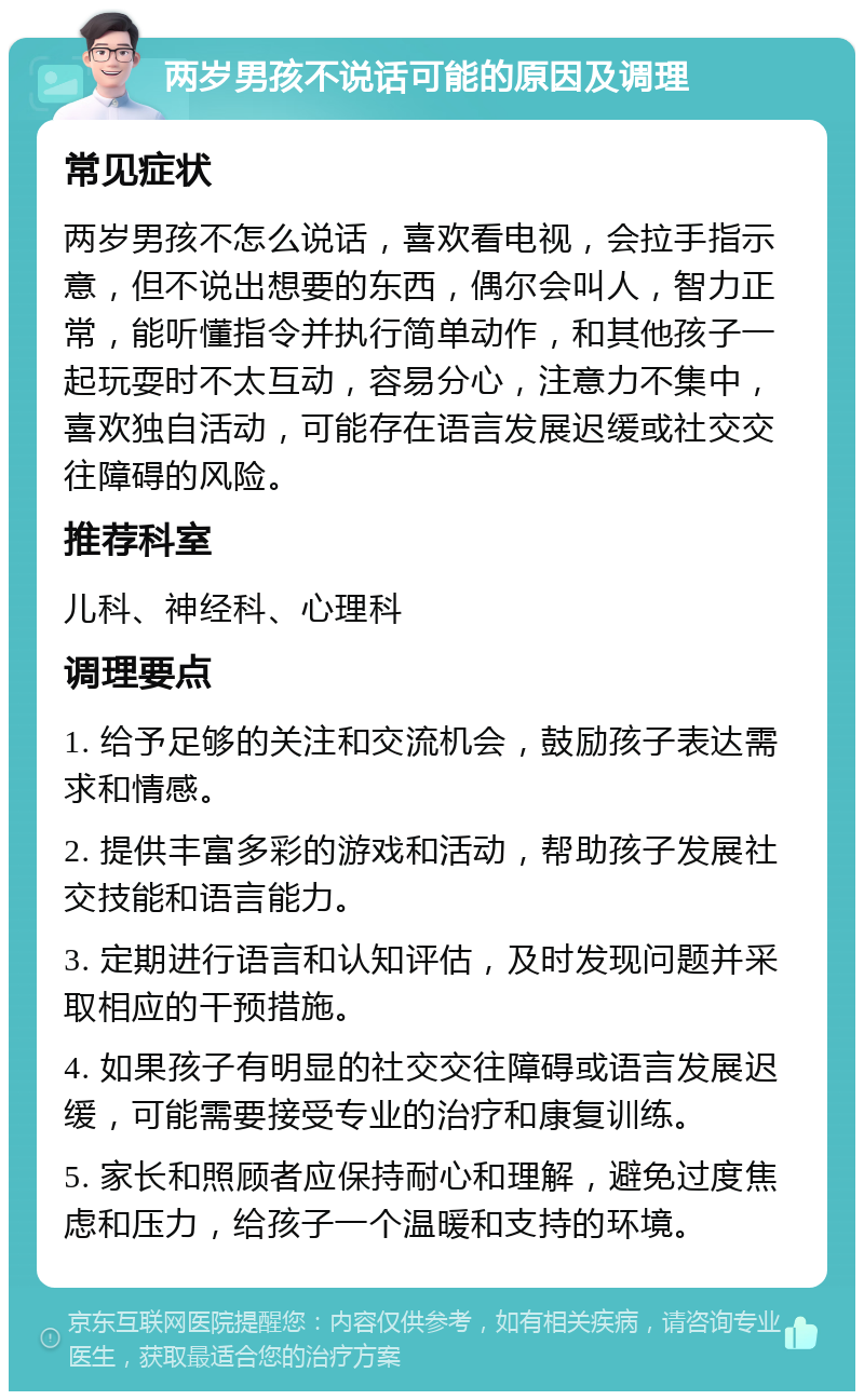 两岁男孩不说话可能的原因及调理 常见症状 两岁男孩不怎么说话，喜欢看电视，会拉手指示意，但不说出想要的东西，偶尔会叫人，智力正常，能听懂指令并执行简单动作，和其他孩子一起玩耍时不太互动，容易分心，注意力不集中，喜欢独自活动，可能存在语言发展迟缓或社交交往障碍的风险。 推荐科室 儿科、神经科、心理科 调理要点 1. 给予足够的关注和交流机会，鼓励孩子表达需求和情感。 2. 提供丰富多彩的游戏和活动，帮助孩子发展社交技能和语言能力。 3. 定期进行语言和认知评估，及时发现问题并采取相应的干预措施。 4. 如果孩子有明显的社交交往障碍或语言发展迟缓，可能需要接受专业的治疗和康复训练。 5. 家长和照顾者应保持耐心和理解，避免过度焦虑和压力，给孩子一个温暖和支持的环境。