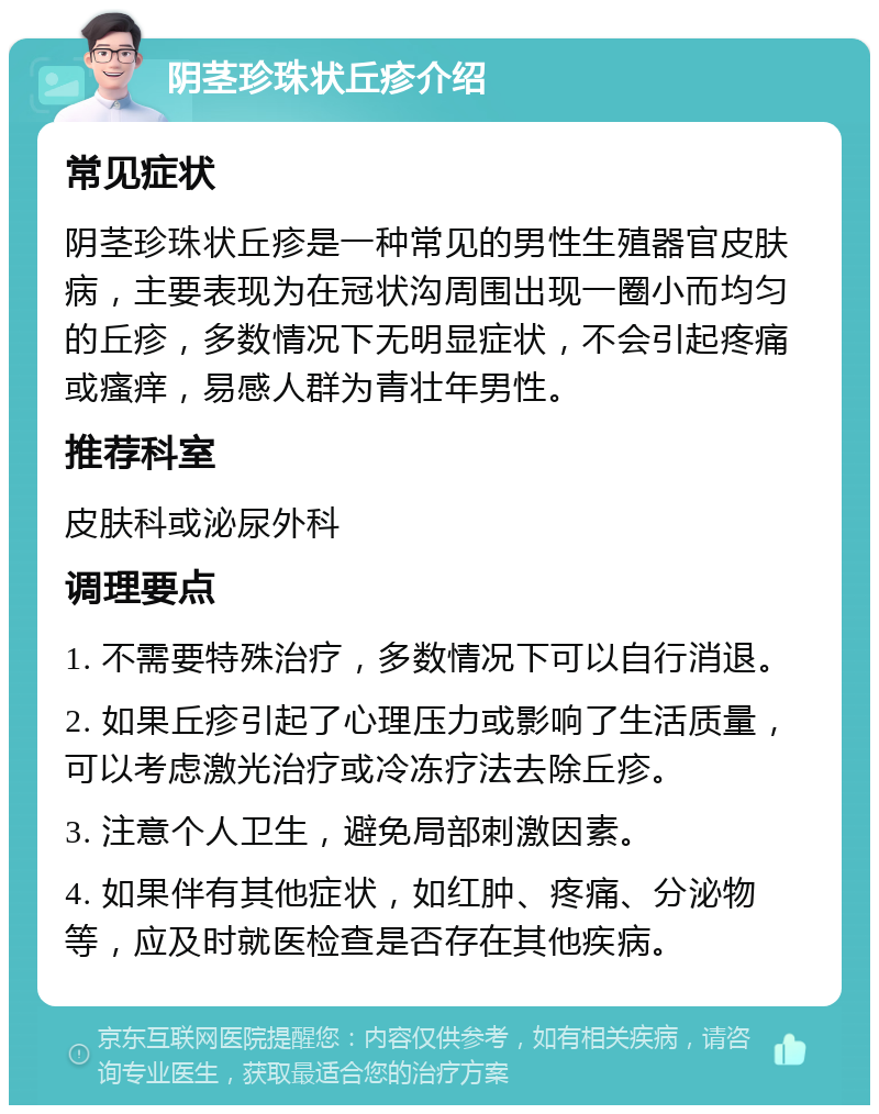 阴茎珍珠状丘疹介绍 常见症状 阴茎珍珠状丘疹是一种常见的男性生殖器官皮肤病，主要表现为在冠状沟周围出现一圈小而均匀的丘疹，多数情况下无明显症状，不会引起疼痛或瘙痒，易感人群为青壮年男性。 推荐科室 皮肤科或泌尿外科 调理要点 1. 不需要特殊治疗，多数情况下可以自行消退。 2. 如果丘疹引起了心理压力或影响了生活质量，可以考虑激光治疗或冷冻疗法去除丘疹。 3. 注意个人卫生，避免局部刺激因素。 4. 如果伴有其他症状，如红肿、疼痛、分泌物等，应及时就医检查是否存在其他疾病。