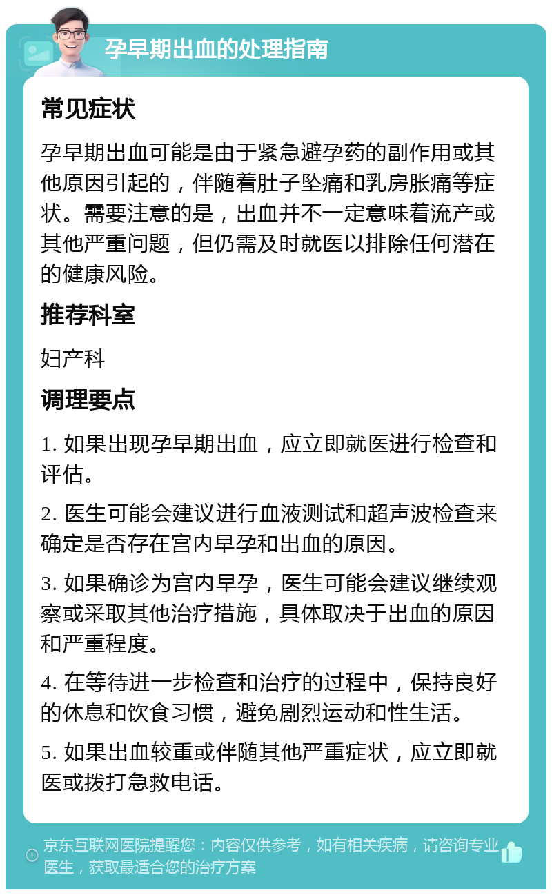 孕早期出血的处理指南 常见症状 孕早期出血可能是由于紧急避孕药的副作用或其他原因引起的，伴随着肚子坠痛和乳房胀痛等症状。需要注意的是，出血并不一定意味着流产或其他严重问题，但仍需及时就医以排除任何潜在的健康风险。 推荐科室 妇产科 调理要点 1. 如果出现孕早期出血，应立即就医进行检查和评估。 2. 医生可能会建议进行血液测试和超声波检查来确定是否存在宫内早孕和出血的原因。 3. 如果确诊为宫内早孕，医生可能会建议继续观察或采取其他治疗措施，具体取决于出血的原因和严重程度。 4. 在等待进一步检查和治疗的过程中，保持良好的休息和饮食习惯，避免剧烈运动和性生活。 5. 如果出血较重或伴随其他严重症状，应立即就医或拨打急救电话。