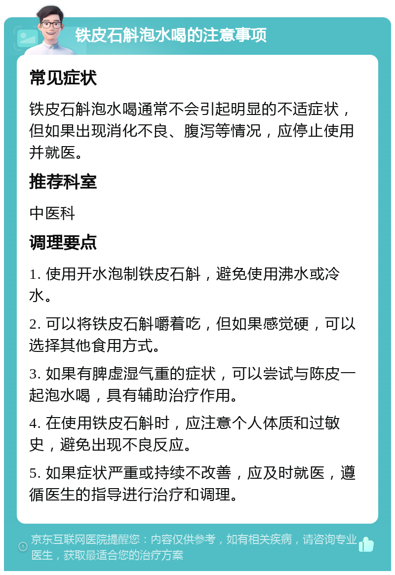 铁皮石斛泡水喝的注意事项 常见症状 铁皮石斛泡水喝通常不会引起明显的不适症状，但如果出现消化不良、腹泻等情况，应停止使用并就医。 推荐科室 中医科 调理要点 1. 使用开水泡制铁皮石斛，避免使用沸水或冷水。 2. 可以将铁皮石斛嚼着吃，但如果感觉硬，可以选择其他食用方式。 3. 如果有脾虚湿气重的症状，可以尝试与陈皮一起泡水喝，具有辅助治疗作用。 4. 在使用铁皮石斛时，应注意个人体质和过敏史，避免出现不良反应。 5. 如果症状严重或持续不改善，应及时就医，遵循医生的指导进行治疗和调理。