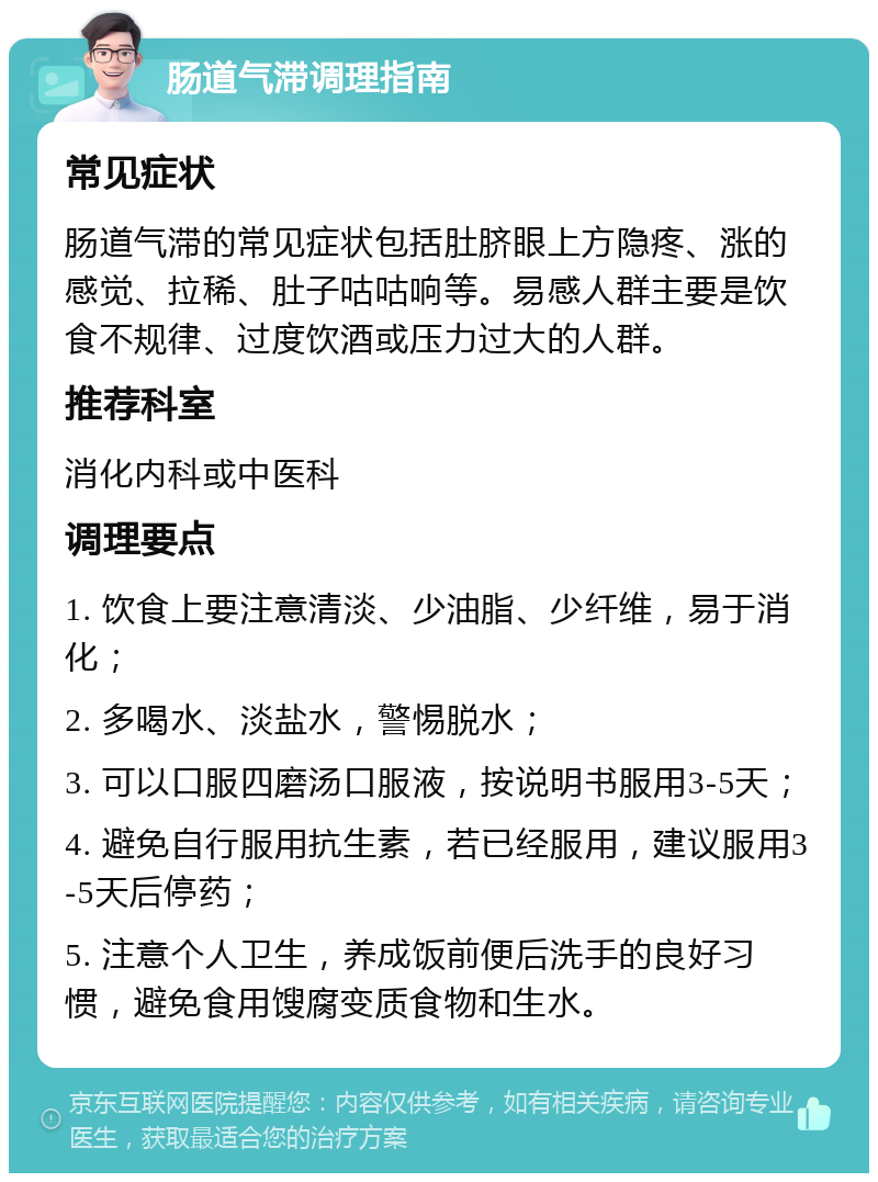 肠道气滞调理指南 常见症状 肠道气滞的常见症状包括肚脐眼上方隐疼、涨的感觉、拉稀、肚子咕咕响等。易感人群主要是饮食不规律、过度饮酒或压力过大的人群。 推荐科室 消化内科或中医科 调理要点 1. 饮食上要注意清淡、少油脂、少纤维，易于消化； 2. 多喝水、淡盐水，警惕脱水； 3. 可以口服四磨汤口服液，按说明书服用3-5天； 4. 避免自行服用抗生素，若已经服用，建议服用3-5天后停药； 5. 注意个人卫生，养成饭前便后洗手的良好习惯，避免食用馊腐变质食物和生水。