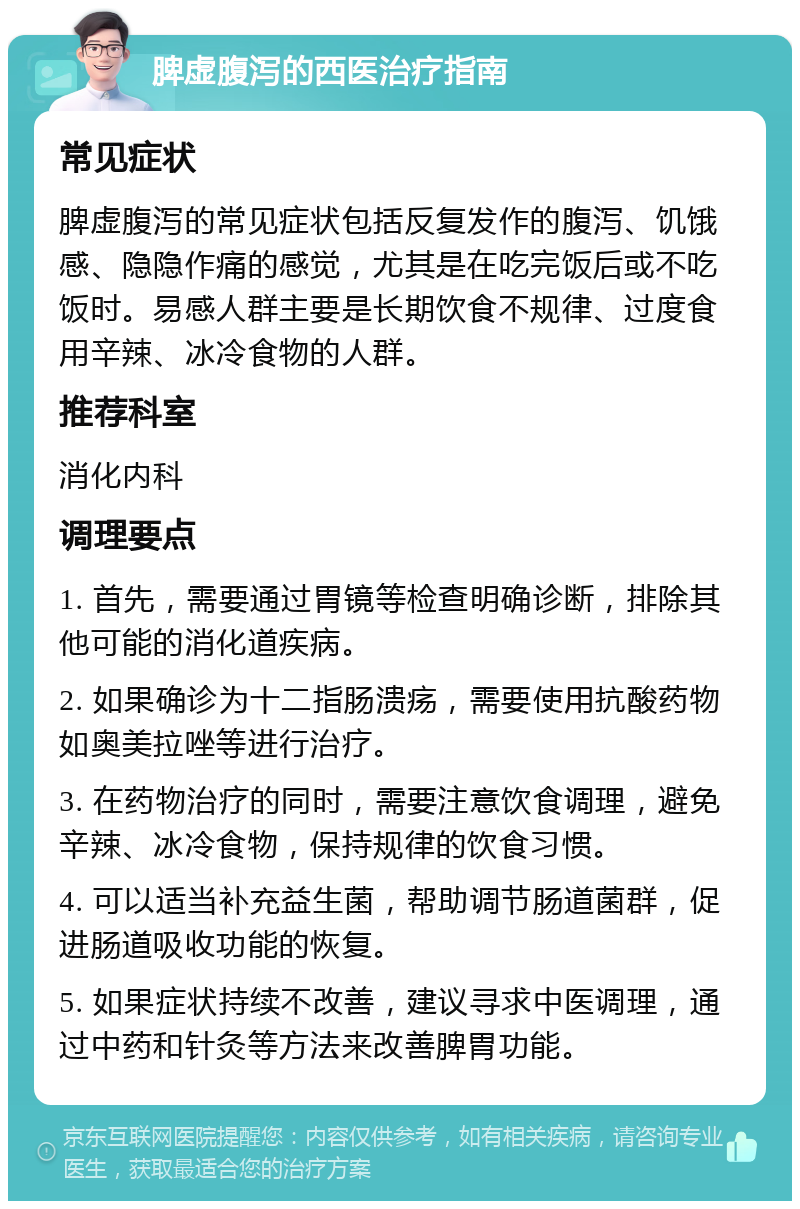 脾虚腹泻的西医治疗指南 常见症状 脾虚腹泻的常见症状包括反复发作的腹泻、饥饿感、隐隐作痛的感觉，尤其是在吃完饭后或不吃饭时。易感人群主要是长期饮食不规律、过度食用辛辣、冰冷食物的人群。 推荐科室 消化内科 调理要点 1. 首先，需要通过胃镜等检查明确诊断，排除其他可能的消化道疾病。 2. 如果确诊为十二指肠溃疡，需要使用抗酸药物如奥美拉唑等进行治疗。 3. 在药物治疗的同时，需要注意饮食调理，避免辛辣、冰冷食物，保持规律的饮食习惯。 4. 可以适当补充益生菌，帮助调节肠道菌群，促进肠道吸收功能的恢复。 5. 如果症状持续不改善，建议寻求中医调理，通过中药和针灸等方法来改善脾胃功能。