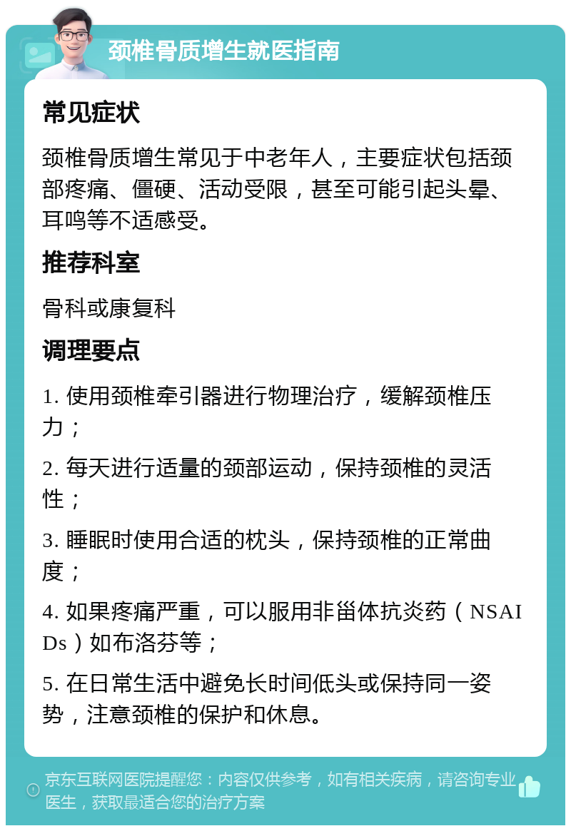 颈椎骨质增生就医指南 常见症状 颈椎骨质增生常见于中老年人，主要症状包括颈部疼痛、僵硬、活动受限，甚至可能引起头晕、耳鸣等不适感受。 推荐科室 骨科或康复科 调理要点 1. 使用颈椎牵引器进行物理治疗，缓解颈椎压力； 2. 每天进行适量的颈部运动，保持颈椎的灵活性； 3. 睡眠时使用合适的枕头，保持颈椎的正常曲度； 4. 如果疼痛严重，可以服用非甾体抗炎药（NSAIDs）如布洛芬等； 5. 在日常生活中避免长时间低头或保持同一姿势，注意颈椎的保护和休息。