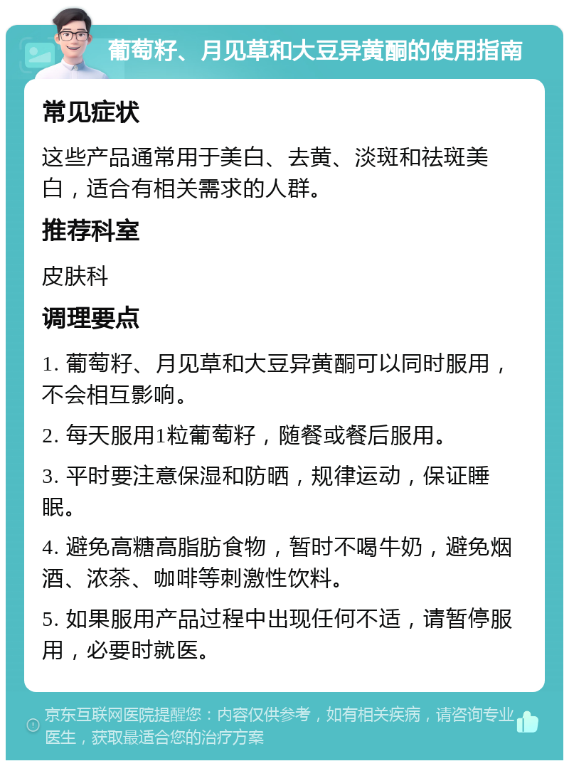 葡萄籽、月见草和大豆异黄酮的使用指南 常见症状 这些产品通常用于美白、去黄、淡斑和祛斑美白，适合有相关需求的人群。 推荐科室 皮肤科 调理要点 1. 葡萄籽、月见草和大豆异黄酮可以同时服用，不会相互影响。 2. 每天服用1粒葡萄籽，随餐或餐后服用。 3. 平时要注意保湿和防晒，规律运动，保证睡眠。 4. 避免高糖高脂肪食物，暂时不喝牛奶，避免烟酒、浓茶、咖啡等刺激性饮料。 5. 如果服用产品过程中出现任何不适，请暂停服用，必要时就医。