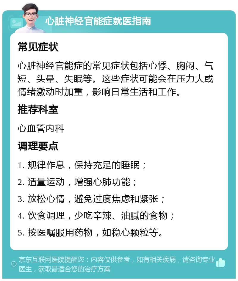 心脏神经官能症就医指南 常见症状 心脏神经官能症的常见症状包括心悸、胸闷、气短、头晕、失眠等。这些症状可能会在压力大或情绪激动时加重，影响日常生活和工作。 推荐科室 心血管内科 调理要点 1. 规律作息，保持充足的睡眠； 2. 适量运动，增强心肺功能； 3. 放松心情，避免过度焦虑和紧张； 4. 饮食调理，少吃辛辣、油腻的食物； 5. 按医嘱服用药物，如稳心颗粒等。