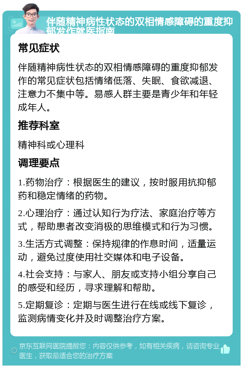 伴随精神病性状态的双相情感障碍的重度抑郁发作就医指南 常见症状 伴随精神病性状态的双相情感障碍的重度抑郁发作的常见症状包括情绪低落、失眠、食欲减退、注意力不集中等。易感人群主要是青少年和年轻成年人。 推荐科室 精神科或心理科 调理要点 1.药物治疗：根据医生的建议，按时服用抗抑郁药和稳定情绪的药物。 2.心理治疗：通过认知行为疗法、家庭治疗等方式，帮助患者改变消极的思维模式和行为习惯。 3.生活方式调整：保持规律的作息时间，适量运动，避免过度使用社交媒体和电子设备。 4.社会支持：与家人、朋友或支持小组分享自己的感受和经历，寻求理解和帮助。 5.定期复诊：定期与医生进行在线或线下复诊，监测病情变化并及时调整治疗方案。