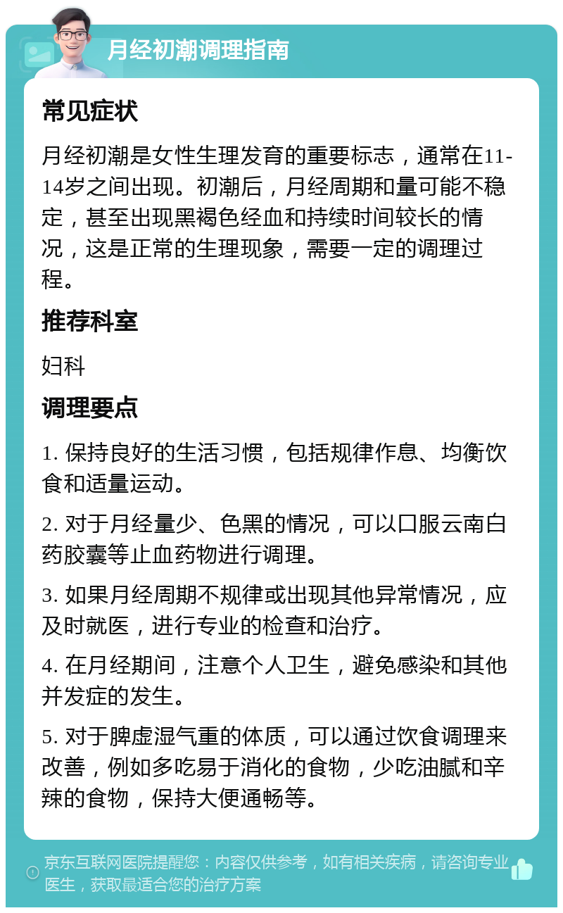 月经初潮调理指南 常见症状 月经初潮是女性生理发育的重要标志，通常在11-14岁之间出现。初潮后，月经周期和量可能不稳定，甚至出现黑褐色经血和持续时间较长的情况，这是正常的生理现象，需要一定的调理过程。 推荐科室 妇科 调理要点 1. 保持良好的生活习惯，包括规律作息、均衡饮食和适量运动。 2. 对于月经量少、色黑的情况，可以口服云南白药胶囊等止血药物进行调理。 3. 如果月经周期不规律或出现其他异常情况，应及时就医，进行专业的检查和治疗。 4. 在月经期间，注意个人卫生，避免感染和其他并发症的发生。 5. 对于脾虚湿气重的体质，可以通过饮食调理来改善，例如多吃易于消化的食物，少吃油腻和辛辣的食物，保持大便通畅等。