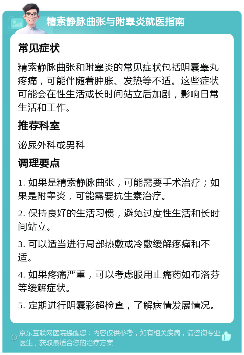 精索静脉曲张与附睾炎就医指南 常见症状 精索静脉曲张和附睾炎的常见症状包括阴囊睾丸疼痛，可能伴随着肿胀、发热等不适。这些症状可能会在性生活或长时间站立后加剧，影响日常生活和工作。 推荐科室 泌尿外科或男科 调理要点 1. 如果是精索静脉曲张，可能需要手术治疗；如果是附睾炎，可能需要抗生素治疗。 2. 保持良好的生活习惯，避免过度性生活和长时间站立。 3. 可以适当进行局部热敷或冷敷缓解疼痛和不适。 4. 如果疼痛严重，可以考虑服用止痛药如布洛芬等缓解症状。 5. 定期进行阴囊彩超检查，了解病情发展情况。