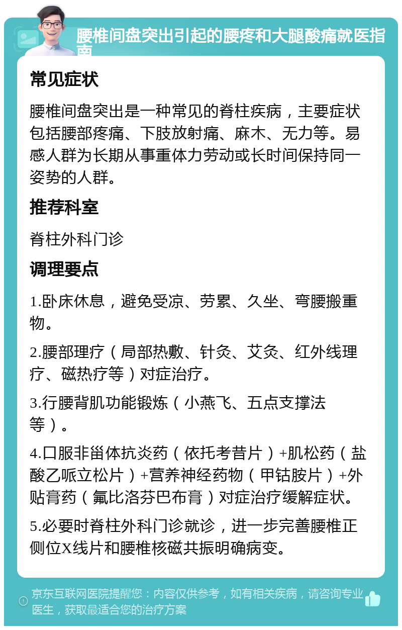 腰椎间盘突出引起的腰疼和大腿酸痛就医指南 常见症状 腰椎间盘突出是一种常见的脊柱疾病，主要症状包括腰部疼痛、下肢放射痛、麻木、无力等。易感人群为长期从事重体力劳动或长时间保持同一姿势的人群。 推荐科室 脊柱外科门诊 调理要点 1.卧床休息，避免受凉、劳累、久坐、弯腰搬重物。 2.腰部理疗（局部热敷、针灸、艾灸、红外线理疗、磁热疗等）对症治疗。 3.行腰背肌功能锻炼（小燕飞、五点支撑法等）。 4.口服非甾体抗炎药（依托考昔片）+肌松药（盐酸乙哌立松片）+营养神经药物（甲钴胺片）+外贴膏药（氟比洛芬巴布膏）对症治疗缓解症状。 5.必要时脊柱外科门诊就诊，进一步完善腰椎正侧位X线片和腰椎核磁共振明确病变。