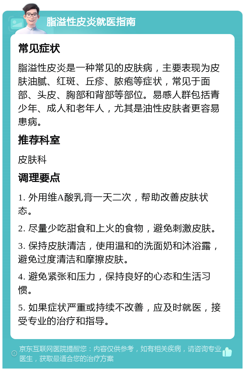 脂溢性皮炎就医指南 常见症状 脂溢性皮炎是一种常见的皮肤病，主要表现为皮肤油腻、红斑、丘疹、脓疱等症状，常见于面部、头皮、胸部和背部等部位。易感人群包括青少年、成人和老年人，尤其是油性皮肤者更容易患病。 推荐科室 皮肤科 调理要点 1. 外用维A酸乳膏一天二次，帮助改善皮肤状态。 2. 尽量少吃甜食和上火的食物，避免刺激皮肤。 3. 保持皮肤清洁，使用温和的洗面奶和沐浴露，避免过度清洁和摩擦皮肤。 4. 避免紧张和压力，保持良好的心态和生活习惯。 5. 如果症状严重或持续不改善，应及时就医，接受专业的治疗和指导。