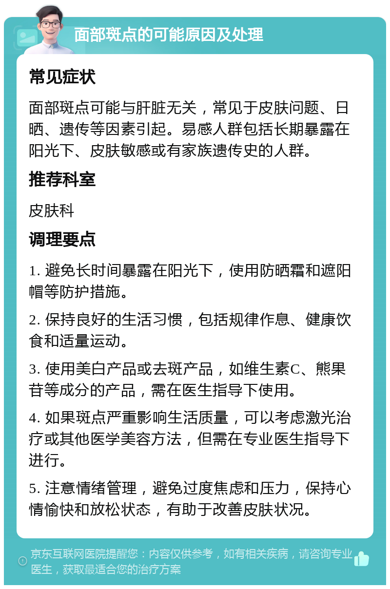 面部斑点的可能原因及处理 常见症状 面部斑点可能与肝脏无关，常见于皮肤问题、日晒、遗传等因素引起。易感人群包括长期暴露在阳光下、皮肤敏感或有家族遗传史的人群。 推荐科室 皮肤科 调理要点 1. 避免长时间暴露在阳光下，使用防晒霜和遮阳帽等防护措施。 2. 保持良好的生活习惯，包括规律作息、健康饮食和适量运动。 3. 使用美白产品或去斑产品，如维生素C、熊果苷等成分的产品，需在医生指导下使用。 4. 如果斑点严重影响生活质量，可以考虑激光治疗或其他医学美容方法，但需在专业医生指导下进行。 5. 注意情绪管理，避免过度焦虑和压力，保持心情愉快和放松状态，有助于改善皮肤状况。