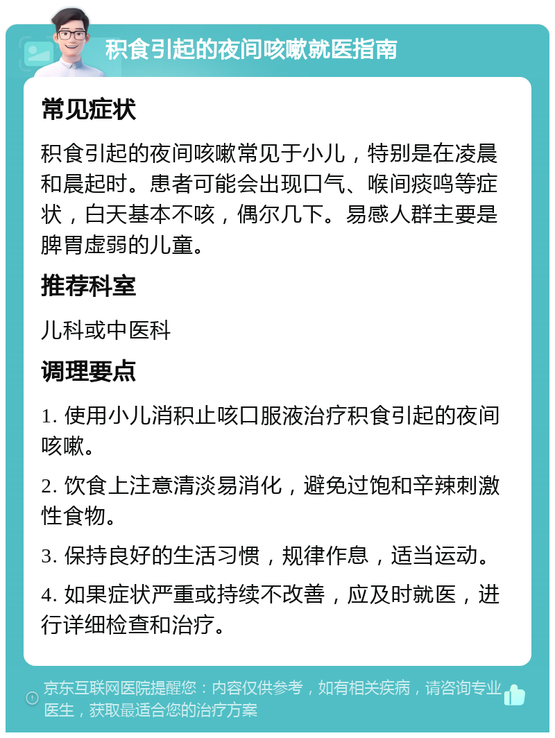 积食引起的夜间咳嗽就医指南 常见症状 积食引起的夜间咳嗽常见于小儿，特别是在凌晨和晨起时。患者可能会出现口气、喉间痰鸣等症状，白天基本不咳，偶尔几下。易感人群主要是脾胃虚弱的儿童。 推荐科室 儿科或中医科 调理要点 1. 使用小儿消积止咳口服液治疗积食引起的夜间咳嗽。 2. 饮食上注意清淡易消化，避免过饱和辛辣刺激性食物。 3. 保持良好的生活习惯，规律作息，适当运动。 4. 如果症状严重或持续不改善，应及时就医，进行详细检查和治疗。