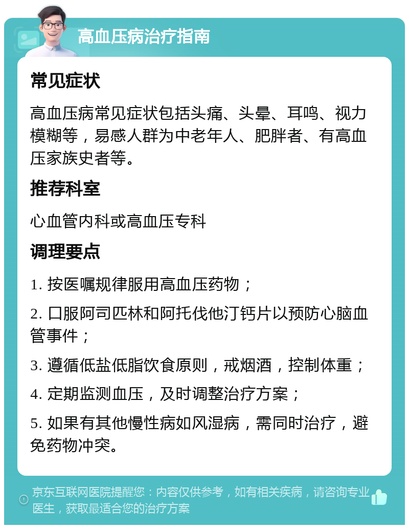 高血压病治疗指南 常见症状 高血压病常见症状包括头痛、头晕、耳鸣、视力模糊等，易感人群为中老年人、肥胖者、有高血压家族史者等。 推荐科室 心血管内科或高血压专科 调理要点 1. 按医嘱规律服用高血压药物； 2. 口服阿司匹林和阿托伐他汀钙片以预防心脑血管事件； 3. 遵循低盐低脂饮食原则，戒烟酒，控制体重； 4. 定期监测血压，及时调整治疗方案； 5. 如果有其他慢性病如风湿病，需同时治疗，避免药物冲突。