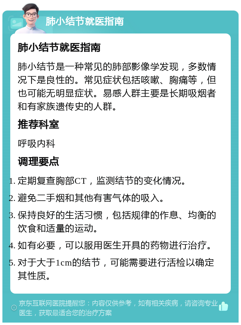 肺小结节就医指南 肺小结节就医指南 肺小结节是一种常见的肺部影像学发现，多数情况下是良性的。常见症状包括咳嗽、胸痛等，但也可能无明显症状。易感人群主要是长期吸烟者和有家族遗传史的人群。 推荐科室 呼吸内科 调理要点 定期复查胸部CT，监测结节的变化情况。 避免二手烟和其他有害气体的吸入。 保持良好的生活习惯，包括规律的作息、均衡的饮食和适量的运动。 如有必要，可以服用医生开具的药物进行治疗。 对于大于1cm的结节，可能需要进行活检以确定其性质。