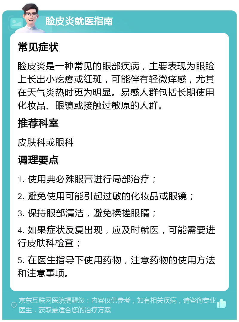 睑皮炎就医指南 常见症状 睑皮炎是一种常见的眼部疾病，主要表现为眼睑上长出小疙瘩或红斑，可能伴有轻微痒感，尤其在天气炎热时更为明显。易感人群包括长期使用化妆品、眼镜或接触过敏原的人群。 推荐科室 皮肤科或眼科 调理要点 1. 使用典必殊眼膏进行局部治疗； 2. 避免使用可能引起过敏的化妆品或眼镜； 3. 保持眼部清洁，避免揉搓眼睛； 4. 如果症状反复出现，应及时就医，可能需要进行皮肤科检查； 5. 在医生指导下使用药物，注意药物的使用方法和注意事项。