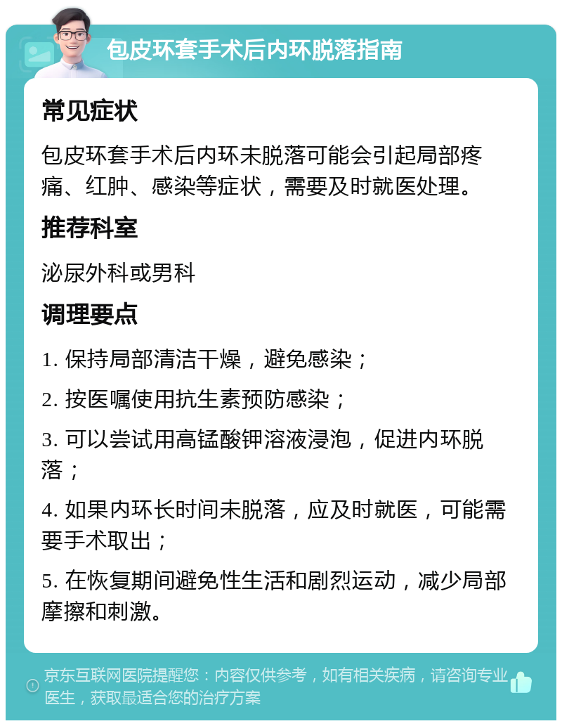 包皮环套手术后内环脱落指南 常见症状 包皮环套手术后内环未脱落可能会引起局部疼痛、红肿、感染等症状，需要及时就医处理。 推荐科室 泌尿外科或男科 调理要点 1. 保持局部清洁干燥，避免感染； 2. 按医嘱使用抗生素预防感染； 3. 可以尝试用高锰酸钾溶液浸泡，促进内环脱落； 4. 如果内环长时间未脱落，应及时就医，可能需要手术取出； 5. 在恢复期间避免性生活和剧烈运动，减少局部摩擦和刺激。