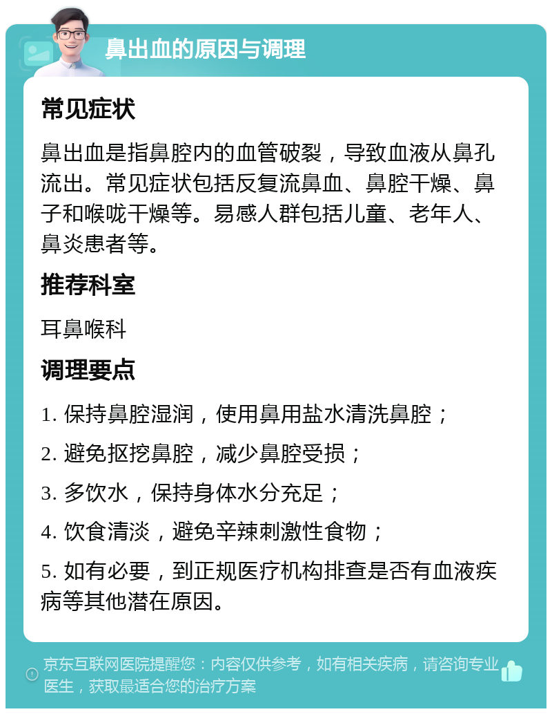 鼻出血的原因与调理 常见症状 鼻出血是指鼻腔内的血管破裂，导致血液从鼻孔流出。常见症状包括反复流鼻血、鼻腔干燥、鼻子和喉咙干燥等。易感人群包括儿童、老年人、鼻炎患者等。 推荐科室 耳鼻喉科 调理要点 1. 保持鼻腔湿润，使用鼻用盐水清洗鼻腔； 2. 避免抠挖鼻腔，减少鼻腔受损； 3. 多饮水，保持身体水分充足； 4. 饮食清淡，避免辛辣刺激性食物； 5. 如有必要，到正规医疗机构排查是否有血液疾病等其他潜在原因。