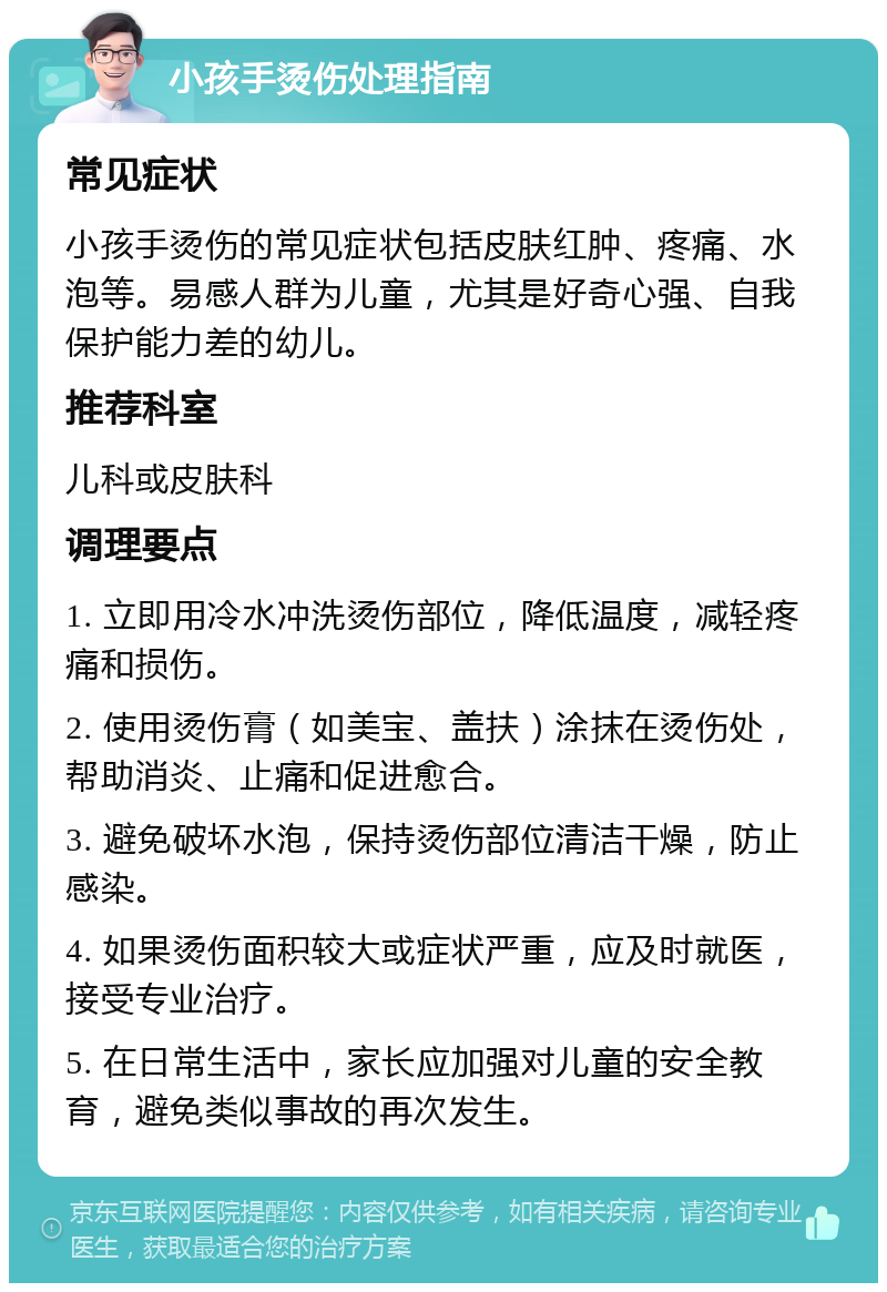 小孩手烫伤处理指南 常见症状 小孩手烫伤的常见症状包括皮肤红肿、疼痛、水泡等。易感人群为儿童，尤其是好奇心强、自我保护能力差的幼儿。 推荐科室 儿科或皮肤科 调理要点 1. 立即用冷水冲洗烫伤部位，降低温度，减轻疼痛和损伤。 2. 使用烫伤膏（如美宝、盖扶）涂抹在烫伤处，帮助消炎、止痛和促进愈合。 3. 避免破坏水泡，保持烫伤部位清洁干燥，防止感染。 4. 如果烫伤面积较大或症状严重，应及时就医，接受专业治疗。 5. 在日常生活中，家长应加强对儿童的安全教育，避免类似事故的再次发生。