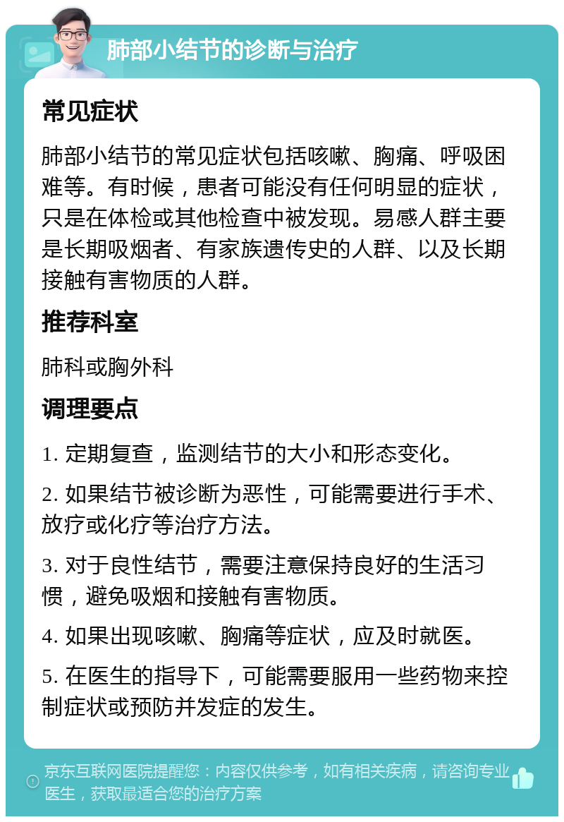 肺部小结节的诊断与治疗 常见症状 肺部小结节的常见症状包括咳嗽、胸痛、呼吸困难等。有时候，患者可能没有任何明显的症状，只是在体检或其他检查中被发现。易感人群主要是长期吸烟者、有家族遗传史的人群、以及长期接触有害物质的人群。 推荐科室 肺科或胸外科 调理要点 1. 定期复查，监测结节的大小和形态变化。 2. 如果结节被诊断为恶性，可能需要进行手术、放疗或化疗等治疗方法。 3. 对于良性结节，需要注意保持良好的生活习惯，避免吸烟和接触有害物质。 4. 如果出现咳嗽、胸痛等症状，应及时就医。 5. 在医生的指导下，可能需要服用一些药物来控制症状或预防并发症的发生。