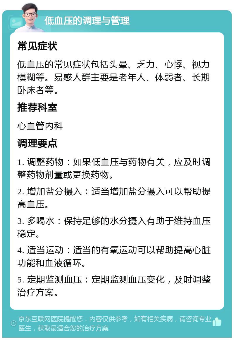 低血压的调理与管理 常见症状 低血压的常见症状包括头晕、乏力、心悸、视力模糊等。易感人群主要是老年人、体弱者、长期卧床者等。 推荐科室 心血管内科 调理要点 1. 调整药物：如果低血压与药物有关，应及时调整药物剂量或更换药物。 2. 增加盐分摄入：适当增加盐分摄入可以帮助提高血压。 3. 多喝水：保持足够的水分摄入有助于维持血压稳定。 4. 适当运动：适当的有氧运动可以帮助提高心脏功能和血液循环。 5. 定期监测血压：定期监测血压变化，及时调整治疗方案。