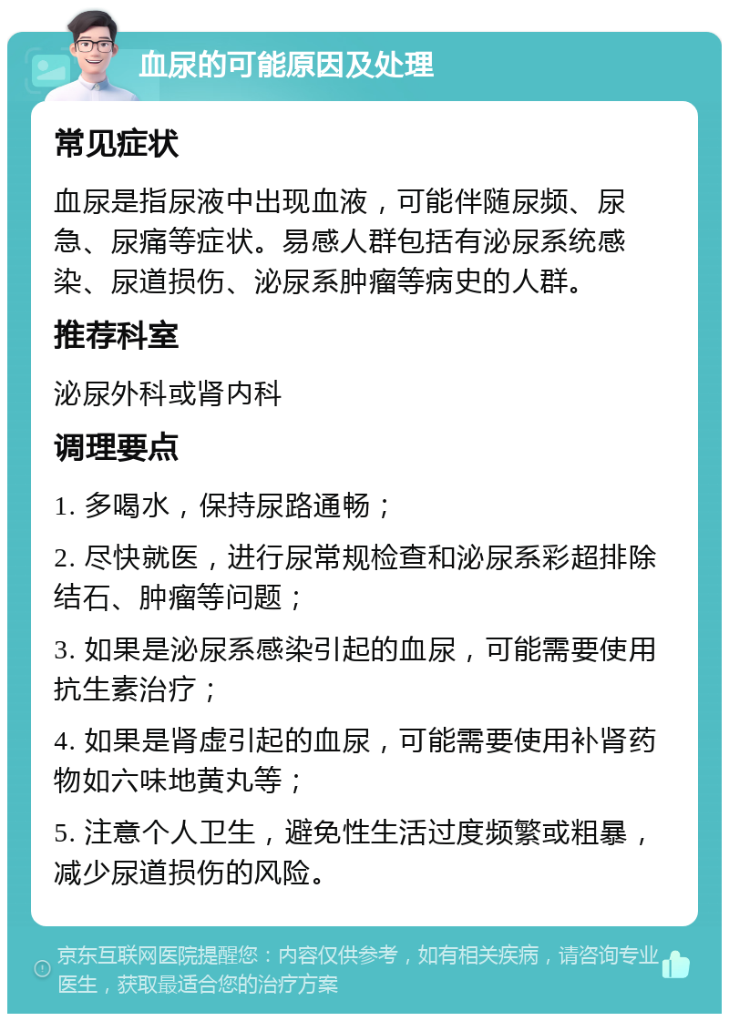 血尿的可能原因及处理 常见症状 血尿是指尿液中出现血液，可能伴随尿频、尿急、尿痛等症状。易感人群包括有泌尿系统感染、尿道损伤、泌尿系肿瘤等病史的人群。 推荐科室 泌尿外科或肾内科 调理要点 1. 多喝水，保持尿路通畅； 2. 尽快就医，进行尿常规检查和泌尿系彩超排除结石、肿瘤等问题； 3. 如果是泌尿系感染引起的血尿，可能需要使用抗生素治疗； 4. 如果是肾虚引起的血尿，可能需要使用补肾药物如六味地黄丸等； 5. 注意个人卫生，避免性生活过度频繁或粗暴，减少尿道损伤的风险。