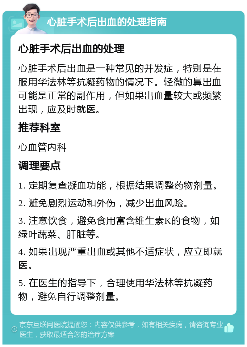 心脏手术后出血的处理指南 心脏手术后出血的处理 心脏手术后出血是一种常见的并发症，特别是在服用华法林等抗凝药物的情况下。轻微的鼻出血可能是正常的副作用，但如果出血量较大或频繁出现，应及时就医。 推荐科室 心血管内科 调理要点 1. 定期复查凝血功能，根据结果调整药物剂量。 2. 避免剧烈运动和外伤，减少出血风险。 3. 注意饮食，避免食用富含维生素K的食物，如绿叶蔬菜、肝脏等。 4. 如果出现严重出血或其他不适症状，应立即就医。 5. 在医生的指导下，合理使用华法林等抗凝药物，避免自行调整剂量。