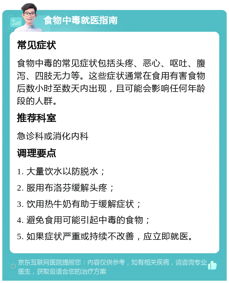 食物中毒就医指南 常见症状 食物中毒的常见症状包括头疼、恶心、呕吐、腹泻、四肢无力等。这些症状通常在食用有害食物后数小时至数天内出现，且可能会影响任何年龄段的人群。 推荐科室 急诊科或消化内科 调理要点 1. 大量饮水以防脱水； 2. 服用布洛芬缓解头疼； 3. 饮用热牛奶有助于缓解症状； 4. 避免食用可能引起中毒的食物； 5. 如果症状严重或持续不改善，应立即就医。