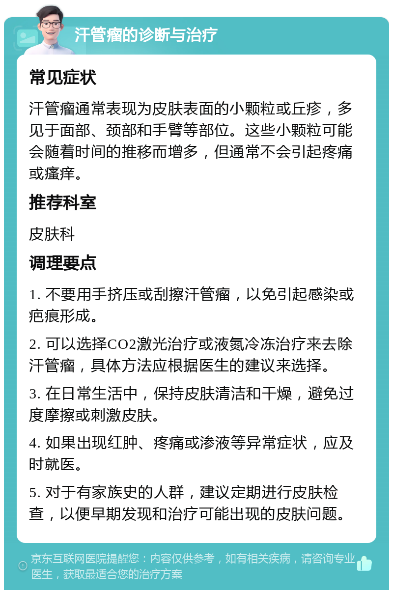 汗管瘤的诊断与治疗 常见症状 汗管瘤通常表现为皮肤表面的小颗粒或丘疹，多见于面部、颈部和手臂等部位。这些小颗粒可能会随着时间的推移而增多，但通常不会引起疼痛或瘙痒。 推荐科室 皮肤科 调理要点 1. 不要用手挤压或刮擦汗管瘤，以免引起感染或疤痕形成。 2. 可以选择CO2激光治疗或液氮冷冻治疗来去除汗管瘤，具体方法应根据医生的建议来选择。 3. 在日常生活中，保持皮肤清洁和干燥，避免过度摩擦或刺激皮肤。 4. 如果出现红肿、疼痛或渗液等异常症状，应及时就医。 5. 对于有家族史的人群，建议定期进行皮肤检查，以便早期发现和治疗可能出现的皮肤问题。