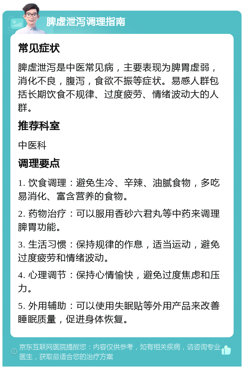 脾虚泄泻调理指南 常见症状 脾虚泄泻是中医常见病，主要表现为脾胃虚弱，消化不良，腹泻，食欲不振等症状。易感人群包括长期饮食不规律、过度疲劳、情绪波动大的人群。 推荐科室 中医科 调理要点 1. 饮食调理：避免生冷、辛辣、油腻食物，多吃易消化、富含营养的食物。 2. 药物治疗：可以服用香砂六君丸等中药来调理脾胃功能。 3. 生活习惯：保持规律的作息，适当运动，避免过度疲劳和情绪波动。 4. 心理调节：保持心情愉快，避免过度焦虑和压力。 5. 外用辅助：可以使用失眠贴等外用产品来改善睡眠质量，促进身体恢复。