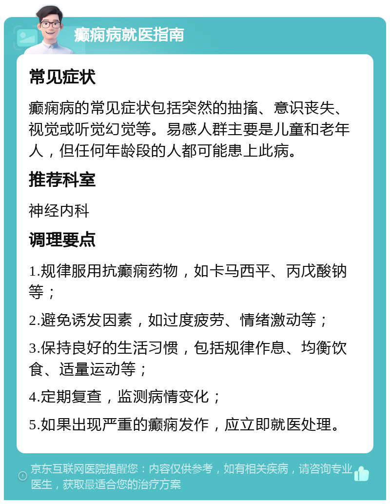 癫痫病就医指南 常见症状 癫痫病的常见症状包括突然的抽搐、意识丧失、视觉或听觉幻觉等。易感人群主要是儿童和老年人，但任何年龄段的人都可能患上此病。 推荐科室 神经内科 调理要点 1.规律服用抗癫痫药物，如卡马西平、丙戊酸钠等； 2.避免诱发因素，如过度疲劳、情绪激动等； 3.保持良好的生活习惯，包括规律作息、均衡饮食、适量运动等； 4.定期复查，监测病情变化； 5.如果出现严重的癫痫发作，应立即就医处理。