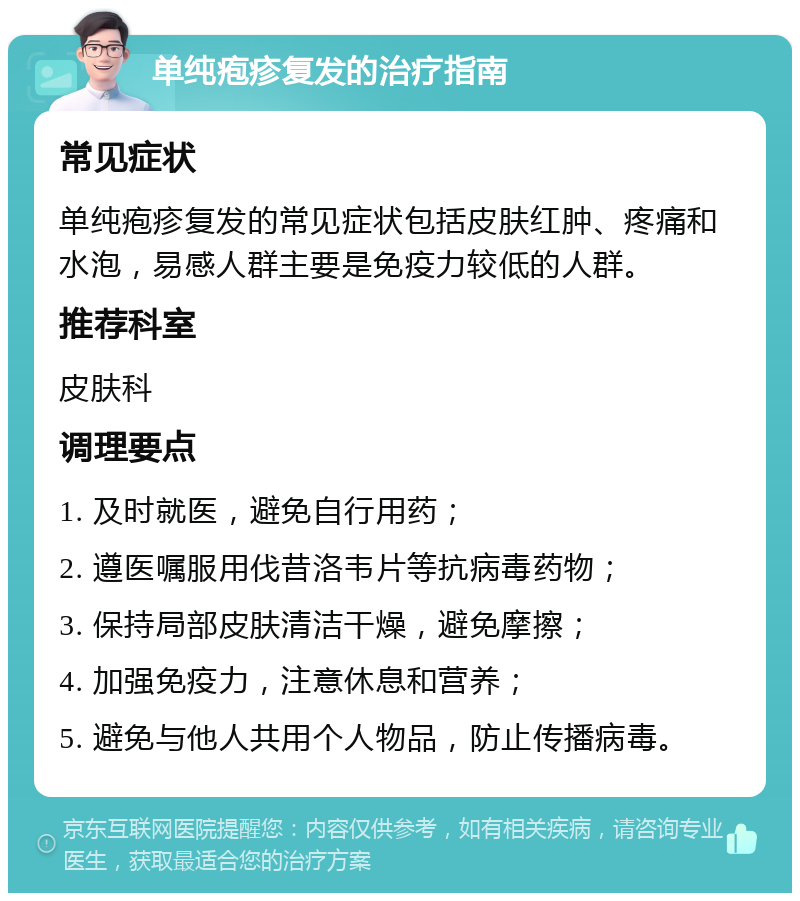 单纯疱疹复发的治疗指南 常见症状 单纯疱疹复发的常见症状包括皮肤红肿、疼痛和水泡，易感人群主要是免疫力较低的人群。 推荐科室 皮肤科 调理要点 1. 及时就医，避免自行用药； 2. 遵医嘱服用伐昔洛韦片等抗病毒药物； 3. 保持局部皮肤清洁干燥，避免摩擦； 4. 加强免疫力，注意休息和营养； 5. 避免与他人共用个人物品，防止传播病毒。