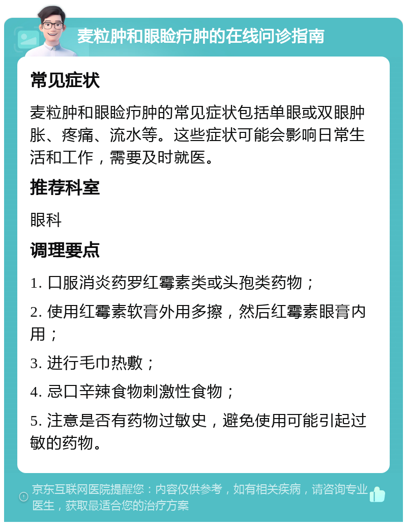 麦粒肿和眼睑疖肿的在线问诊指南 常见症状 麦粒肿和眼睑疖肿的常见症状包括单眼或双眼肿胀、疼痛、流水等。这些症状可能会影响日常生活和工作，需要及时就医。 推荐科室 眼科 调理要点 1. 口服消炎药罗红霉素类或头孢类药物； 2. 使用红霉素软膏外用多擦，然后红霉素眼膏内用； 3. 进行毛巾热敷； 4. 忌口辛辣食物刺激性食物； 5. 注意是否有药物过敏史，避免使用可能引起过敏的药物。