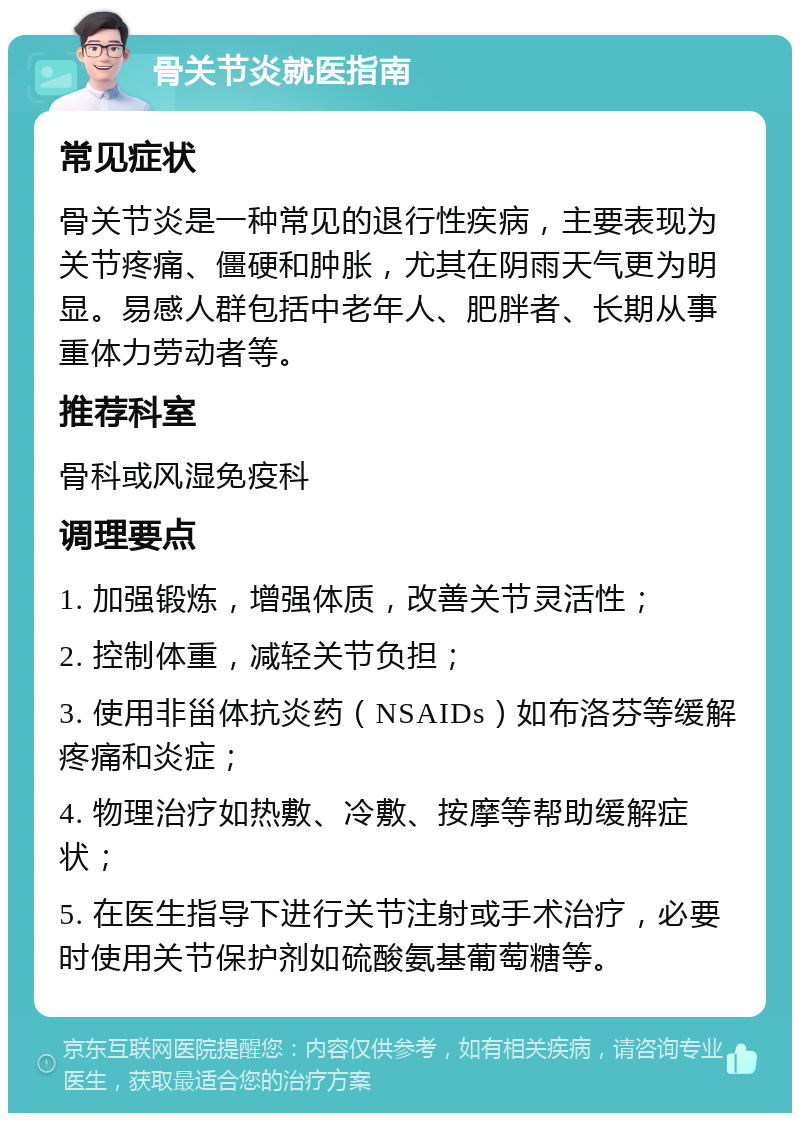 骨关节炎就医指南 常见症状 骨关节炎是一种常见的退行性疾病，主要表现为关节疼痛、僵硬和肿胀，尤其在阴雨天气更为明显。易感人群包括中老年人、肥胖者、长期从事重体力劳动者等。 推荐科室 骨科或风湿免疫科 调理要点 1. 加强锻炼，增强体质，改善关节灵活性； 2. 控制体重，减轻关节负担； 3. 使用非甾体抗炎药（NSAIDs）如布洛芬等缓解疼痛和炎症； 4. 物理治疗如热敷、冷敷、按摩等帮助缓解症状； 5. 在医生指导下进行关节注射或手术治疗，必要时使用关节保护剂如硫酸氨基葡萄糖等。