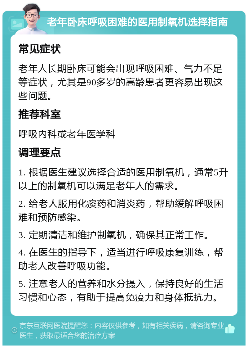 老年卧床呼吸困难的医用制氧机选择指南 常见症状 老年人长期卧床可能会出现呼吸困难、气力不足等症状，尤其是90多岁的高龄患者更容易出现这些问题。 推荐科室 呼吸内科或老年医学科 调理要点 1. 根据医生建议选择合适的医用制氧机，通常5升以上的制氧机可以满足老年人的需求。 2. 给老人服用化痰药和消炎药，帮助缓解呼吸困难和预防感染。 3. 定期清洁和维护制氧机，确保其正常工作。 4. 在医生的指导下，适当进行呼吸康复训练，帮助老人改善呼吸功能。 5. 注意老人的营养和水分摄入，保持良好的生活习惯和心态，有助于提高免疫力和身体抵抗力。