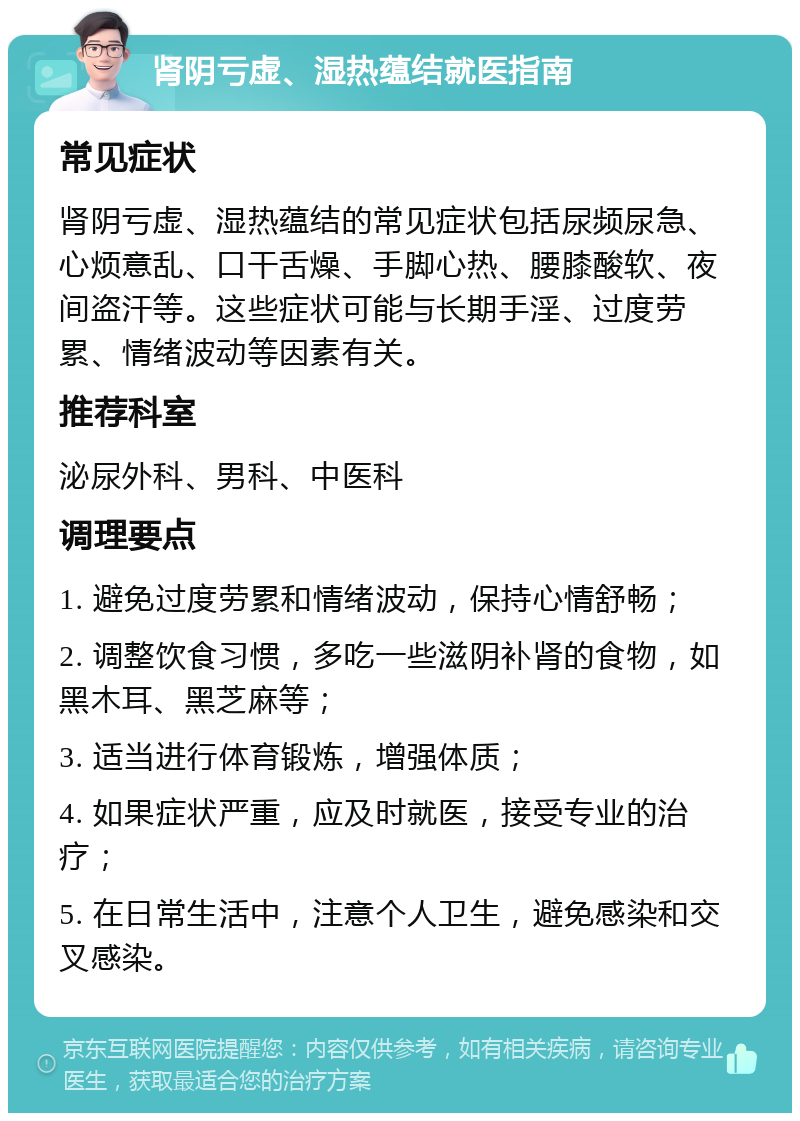 肾阴亏虚、湿热蕴结就医指南 常见症状 肾阴亏虚、湿热蕴结的常见症状包括尿频尿急、心烦意乱、口干舌燥、手脚心热、腰膝酸软、夜间盗汗等。这些症状可能与长期手淫、过度劳累、情绪波动等因素有关。 推荐科室 泌尿外科、男科、中医科 调理要点 1. 避免过度劳累和情绪波动，保持心情舒畅； 2. 调整饮食习惯，多吃一些滋阴补肾的食物，如黑木耳、黑芝麻等； 3. 适当进行体育锻炼，增强体质； 4. 如果症状严重，应及时就医，接受专业的治疗； 5. 在日常生活中，注意个人卫生，避免感染和交叉感染。