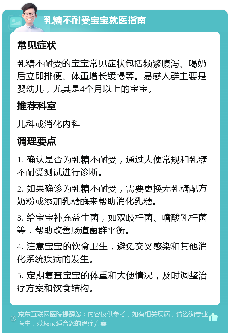 乳糖不耐受宝宝就医指南 常见症状 乳糖不耐受的宝宝常见症状包括频繁腹泻、喝奶后立即排便、体重增长缓慢等。易感人群主要是婴幼儿，尤其是4个月以上的宝宝。 推荐科室 儿科或消化内科 调理要点 1. 确认是否为乳糖不耐受，通过大便常规和乳糖不耐受测试进行诊断。 2. 如果确诊为乳糖不耐受，需要更换无乳糖配方奶粉或添加乳糖酶来帮助消化乳糖。 3. 给宝宝补充益生菌，如双歧杆菌、嗜酸乳杆菌等，帮助改善肠道菌群平衡。 4. 注意宝宝的饮食卫生，避免交叉感染和其他消化系统疾病的发生。 5. 定期复查宝宝的体重和大便情况，及时调整治疗方案和饮食结构。