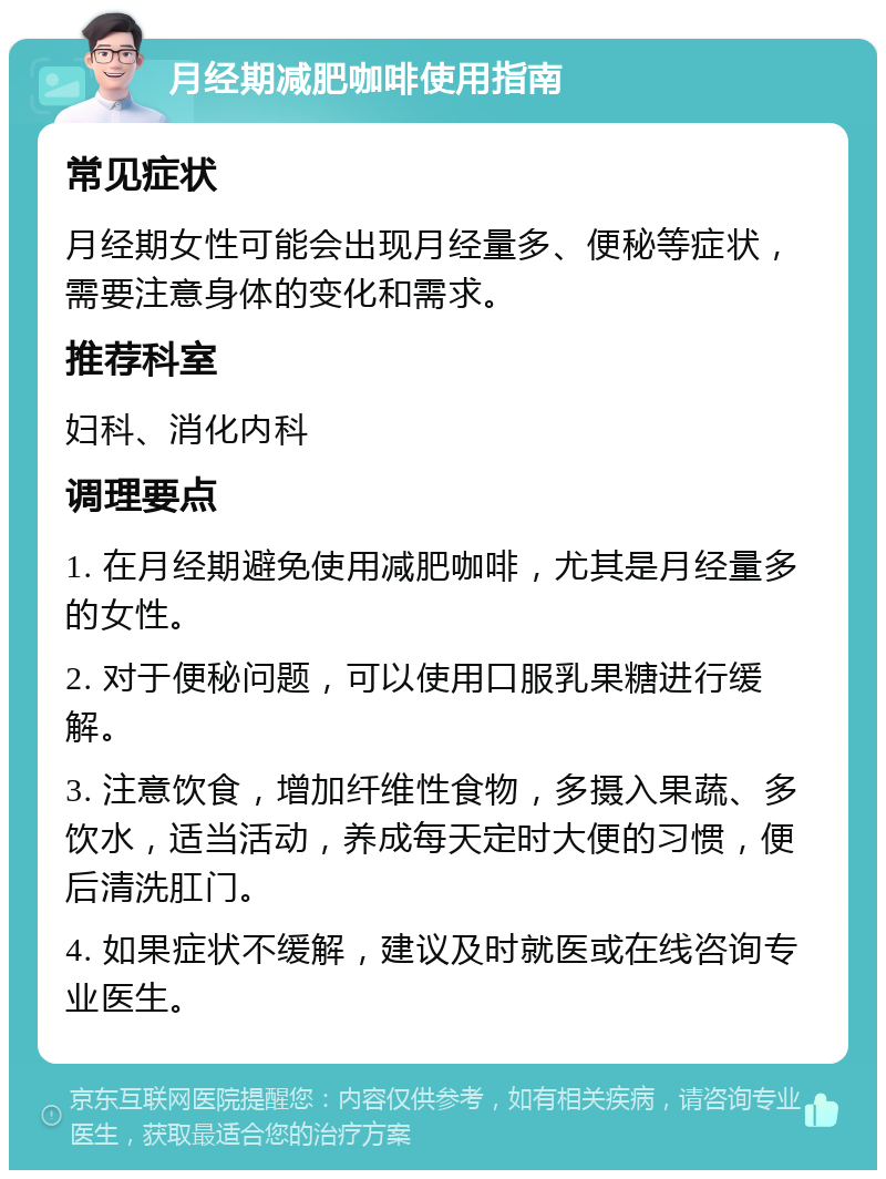 月经期减肥咖啡使用指南 常见症状 月经期女性可能会出现月经量多、便秘等症状，需要注意身体的变化和需求。 推荐科室 妇科、消化内科 调理要点 1. 在月经期避免使用减肥咖啡，尤其是月经量多的女性。 2. 对于便秘问题，可以使用口服乳果糖进行缓解。 3. 注意饮食，增加纤维性食物，多摄入果蔬、多饮水，适当活动，养成每天定时大便的习惯，便后清洗肛门。 4. 如果症状不缓解，建议及时就医或在线咨询专业医生。