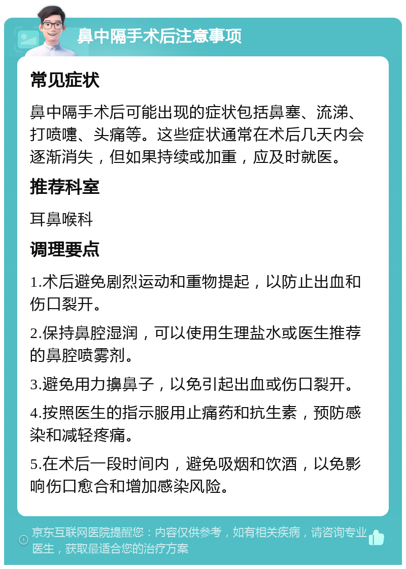 鼻中隔手术后注意事项 常见症状 鼻中隔手术后可能出现的症状包括鼻塞、流涕、打喷嚏、头痛等。这些症状通常在术后几天内会逐渐消失，但如果持续或加重，应及时就医。 推荐科室 耳鼻喉科 调理要点 1.术后避免剧烈运动和重物提起，以防止出血和伤口裂开。 2.保持鼻腔湿润，可以使用生理盐水或医生推荐的鼻腔喷雾剂。 3.避免用力擤鼻子，以免引起出血或伤口裂开。 4.按照医生的指示服用止痛药和抗生素，预防感染和减轻疼痛。 5.在术后一段时间内，避免吸烟和饮酒，以免影响伤口愈合和增加感染风险。