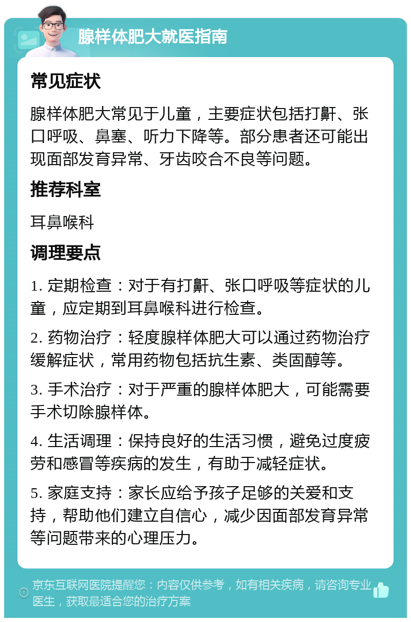 腺样体肥大就医指南 常见症状 腺样体肥大常见于儿童，主要症状包括打鼾、张口呼吸、鼻塞、听力下降等。部分患者还可能出现面部发育异常、牙齿咬合不良等问题。 推荐科室 耳鼻喉科 调理要点 1. 定期检查：对于有打鼾、张口呼吸等症状的儿童，应定期到耳鼻喉科进行检查。 2. 药物治疗：轻度腺样体肥大可以通过药物治疗缓解症状，常用药物包括抗生素、类固醇等。 3. 手术治疗：对于严重的腺样体肥大，可能需要手术切除腺样体。 4. 生活调理：保持良好的生活习惯，避免过度疲劳和感冒等疾病的发生，有助于减轻症状。 5. 家庭支持：家长应给予孩子足够的关爱和支持，帮助他们建立自信心，减少因面部发育异常等问题带来的心理压力。