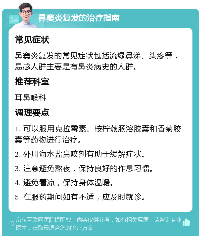 鼻窦炎复发的治疗指南 常见症状 鼻窦炎复发的常见症状包括流绿鼻涕、头疼等，易感人群主要是有鼻炎病史的人群。 推荐科室 耳鼻喉科 调理要点 1. 可以服用克拉霉素、桉柠蒎肠溶胶囊和香菊胶囊等药物进行治疗。 2. 外用海水盐鼻喷剂有助于缓解症状。 3. 注意避免熬夜，保持良好的作息习惯。 4. 避免着凉，保持身体温暖。 5. 在服药期间如有不适，应及时就诊。