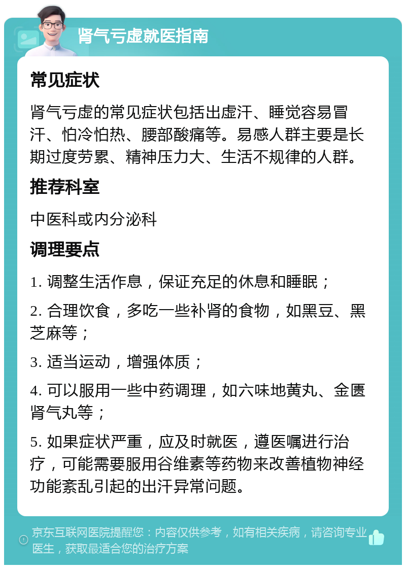 肾气亏虚就医指南 常见症状 肾气亏虚的常见症状包括出虚汗、睡觉容易冒汗、怕冷怕热、腰部酸痛等。易感人群主要是长期过度劳累、精神压力大、生活不规律的人群。 推荐科室 中医科或内分泌科 调理要点 1. 调整生活作息，保证充足的休息和睡眠； 2. 合理饮食，多吃一些补肾的食物，如黑豆、黑芝麻等； 3. 适当运动，增强体质； 4. 可以服用一些中药调理，如六味地黄丸、金匮肾气丸等； 5. 如果症状严重，应及时就医，遵医嘱进行治疗，可能需要服用谷维素等药物来改善植物神经功能紊乱引起的出汗异常问题。