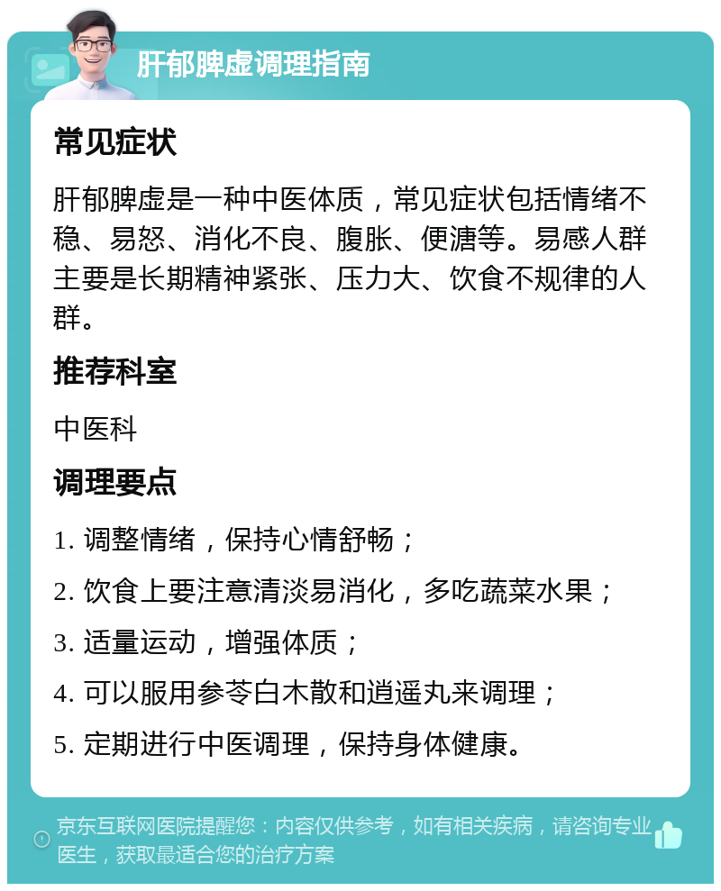 肝郁脾虚调理指南 常见症状 肝郁脾虚是一种中医体质，常见症状包括情绪不稳、易怒、消化不良、腹胀、便溏等。易感人群主要是长期精神紧张、压力大、饮食不规律的人群。 推荐科室 中医科 调理要点 1. 调整情绪，保持心情舒畅； 2. 饮食上要注意清淡易消化，多吃蔬菜水果； 3. 适量运动，增强体质； 4. 可以服用参苓白木散和逍遥丸来调理； 5. 定期进行中医调理，保持身体健康。